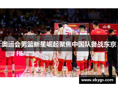 奥运会男篮新星崛起聚焦中国队备战东京 奥运会男篮新星崛起聚焦中国队备战东京